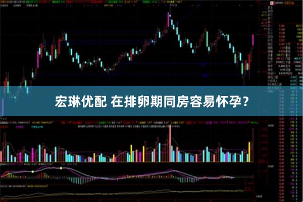 宏琳优配 在排卵期同房容易怀孕？