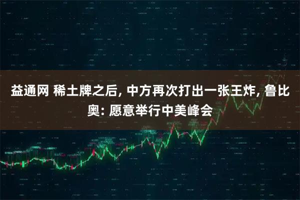 益通网 稀土牌之后, 中方再次打出一张王炸, 鲁比奥: 愿意举行中美峰会