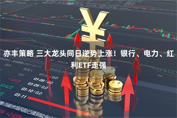 亦丰策略 三大龙头同日逆势上涨！银行、电力、红利ETF走强