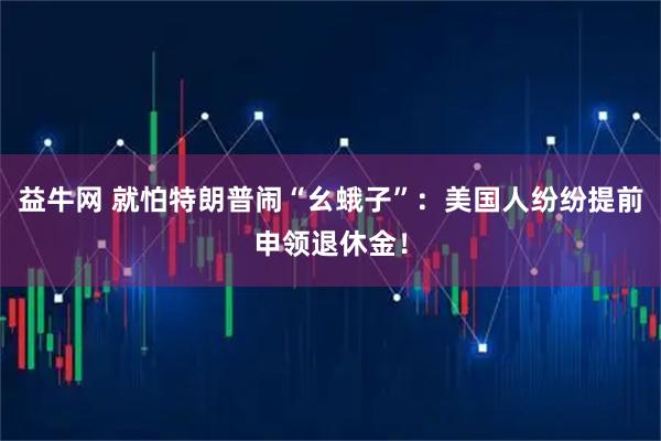益牛网 就怕特朗普闹“幺蛾子”：美国人纷纷提前申领退休金！