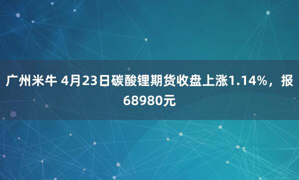 广州米牛 4月23日碳酸锂期货收盘上涨1.14%，报68980元