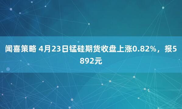 闻喜策略 4月23日锰硅期货收盘上涨0.82%，报5892元