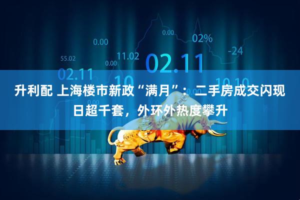 升利配 上海楼市新政“满月”：二手房成交闪现日超千套，外环外热度攀升