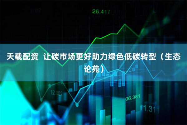 天载配资  让碳市场更好助力绿色低碳转型（生态论苑）