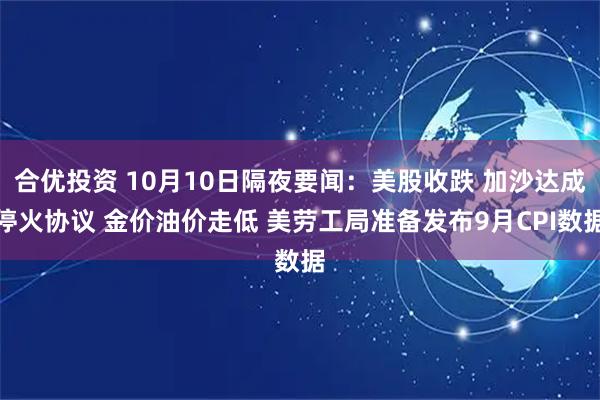 合优投资 10月10日隔夜要闻：美股收跌 加沙达成停火协议 金价油价走低 美劳工局准备发布9月CPI数据