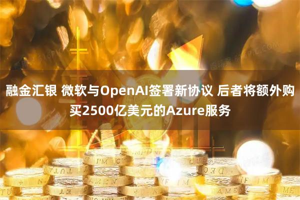 融金汇银 微软与OpenAI签署新协议 后者将额外购买2500亿美元的Azure服务