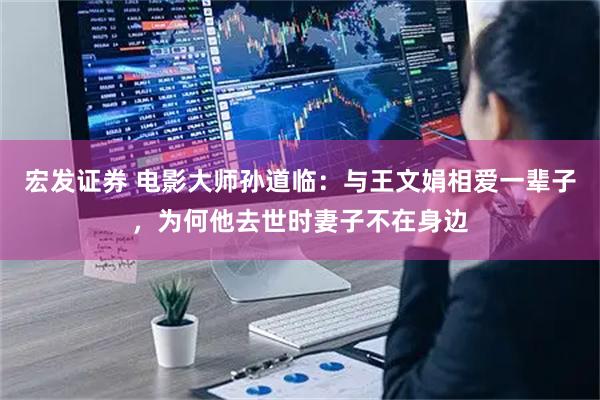 宏发证券 电影大师孙道临：与王文娟相爱一辈子，为何他去世时妻子不在身边