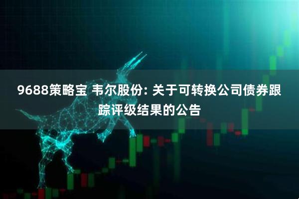 9688策略宝 韦尔股份: 关于可转换公司债券跟踪评级结果的公告