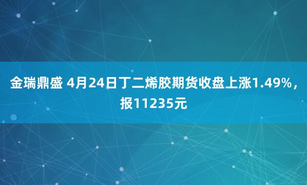 金瑞鼎盛 4月24日丁二烯胶期货收盘上涨1.49%，报11235元