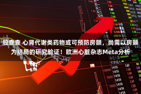 股查查 心肾代谢类药物或可预防房颤，尚需以房颤为结局的研究验证！欧洲心脏杂志Meta分析