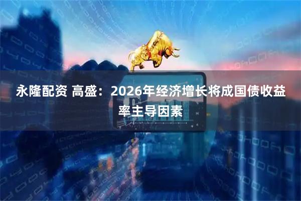 永隆配资 高盛：2026年经济增长将成国债收益率主导因素