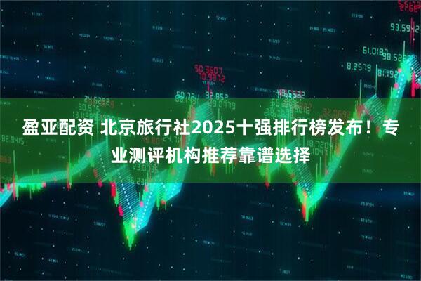 盈亚配资 北京旅行社2025十强排行榜发布！专业测评机构推荐靠谱选择
