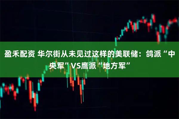 盈禾配资 华尔街从未见过这样的美联储：鸽派“中央军”VS鹰派“地方军”