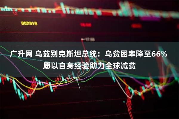 广升网 乌兹别克斯坦总统：乌贫困率降至66% 愿以自身经验助力全球减贫