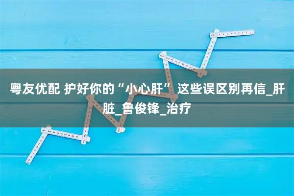 粤友优配 护好你的“小心肝” 这些误区别再信_肝脏_鲁俊锋_治疗
