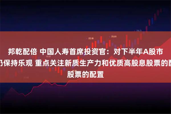 邦乾配倍 中国人寿首席投资官：对下半年A股市场仍保持乐观 重点关注新质生产力和优质高股息股票的配置